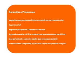 Garantias e Promessas


Negócios com promessas fortes economizam em comunicação.

Experimente!

Alguns muito poucos Clientes vão abusar.

A grande maioria vai ficar maluca com a promessa que você fizer.

Mas garanta só e somente aquilo que consegue cumprir.

Prometendo e cumprindo os Clientes vão te recomendar sempre!
 