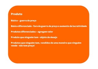 Produto

Básico - guerra do preço

Básico diferenciado - fora da guerra de preço e aumento da lucratividade

Produtos diferenciados – agregam valor

Produto que ninguém tem - objeto de desejo

Produtos que ninguém tem, vendidos de uma maneira que ninguém
vende - não tem preço!
 