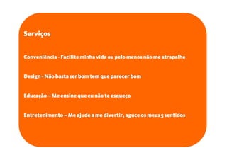 Serviços


Conveniência - Facilite minha vida ou pelo menos não me atrapalhe


Design - Não basta ser bom tem que parecer bom


Educação – Me ensine que eu não te esqueço


Entretenimento – Me ajude a me divertir, aguce os meus 5 sentidos
 