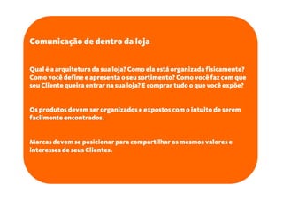 Comunicação de dentro da loja


Qual é a arquitetura da sua loja? Como ela está organizada fisicamente?
Como você define e apresenta o seu sortimento? Como você faz com que
seu Cliente queira entrar na sua loja? E comprar tudo o que você expõe?


Os produtos devem ser organizados e expostos com o intuito de serem
facilmente encontrados.


Marcas devem se posicionar para compartilhar os mesmos valores e
interesses de seus Clientes.
 