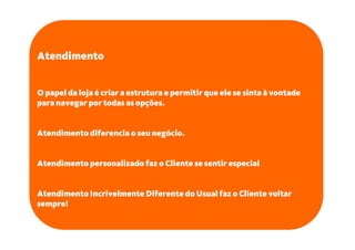 Atendimento


O papel da loja é criar a estrutura e permitir que ele se sinta à vontade
para navegar por todas as opções.


Atendimento diferencia o seu negócio.


Atendimento personalizado faz o Cliente se sentir especial


Atendimento Incrivelmente Diferente do Usual faz o Cliente voltar
sempre!
 