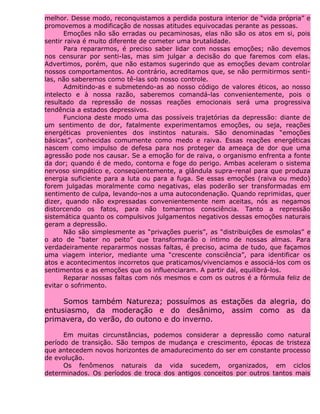 melhor. Desse modo, reconquistamos a perdida postura interior de “vida própria” e
promovemos a modificação de nossas atitudes equivocadas perante as pessoas.
Emoções não são erradas ou pecaminosas, elas não são os atos em si, pois
sentir raiva é muito diferente de cometer uma brutalidade.
Para repararmos, é preciso saber lidar com nossas emoções; não devemos
nos censurar por senti-las, mas sim julgar a decisão do que faremos com elas.
Advertimos, porém, que não estamos sugerindo que as emoções devam controlar
nossos comportamentos. Ao contrário, acreditamos que, se não permitirmos senti-
las, não saberemos como tê-las sob nosso controle.
Admitindo-as e submetendo-as ao nosso código de valores éticos, ao nosso
intelecto e à nossa razão, saberemos comandá-las convenientemente, pois o
resultado da repressão de nossas reações emocionais será uma progressiva
tendência a estados depressivos.
Funciona deste modo uma das possíveis trajetórias da depressão: diante de
um sentimento de dor, fatalmente experimentamos emoções, ou seja, reações
energéticas provenientes dos instintos naturais. São denominadas “emoções
básicas”, conhecidas comumente como medo e raiva. Essas reações energéticas
nascem como impulso de defesa para nos proteger da ameaça de dor que uma
agressão pode nos causar. Se a emoção for de raiva, o organismo enfrenta a fonte
da dor; quando é de medo, contorna e foge do perigo. Ambas aceleram o sistema
nervoso simpático e, conseqüentemente, a glândula supra-renal para que produza
energia suficiente para a luta ou para a fuga. Se essas emoções (raiva ou medo)
forem julgadas moralmente como negativas, elas poderão ser transformadas em
sentimento de culpa, levando-nos a uma autocondenação. Quando reprimidas, quer
dizer, quando não expressadas convenientemente nem aceitas, nós as negamos
distorcendo os fatos, para não tomarmos consciência. Tanto a repressão
sistemática quanto os compulsivos julgamentos negativos dessas emoções naturais
geram a depressão.
Não são simplesmente as “privações pueris”, as “distribuições de esmolas” e
o ato de “bater no peito” que transformarão o íntimo de nossas almas. Para
verdadeiramente repararmos nossas faltas, é preciso, acima de tudo, que façamos
uma viagem interior, mediante uma “crescente consciência”, para identificar os
atos e acontecimentos incorretos que praticamos/vivenciamos e associá-los com os
sentimentos e as emoções que os influenciaram. A partir daí, equilibrá-los.
Reparar nossas faltas com nós mesmos e com os outros é a fórmula feliz de
evitar o sofrimento.
Somos também Natureza; possuímos as estações da alegria, do
entusiasmo, da moderação e do desânimo, assim como as da
primavera, do verão, do outono e do inverno.
Em muitas circunstâncias, podemos considerar a depressão como natural
período de transição. São tempos de mudança e crescimento, épocas de tristeza
que antecedem novos horizontes de amadurecimento do ser em constante processo
de evolução.
Os fenômenos naturais da vida sucedem, organizados, em ciclos
determinados. Os períodos de troca dos antigos conceitos por outros tantos mais
 