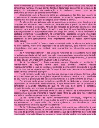 novos e melhores para o nosso momento atual fazem parte desse ciclo natural da
consciência humana. Porque somos também Natureza; possuímos as estações da
alegria, do entusiasmo, da moderação e do desânimo, assim como as da
primavera, do verão, do outono e do inverno.
Aprendendo com a Natureza entre as observações das leis que regem os
ecossistemas, é que deixaremos as atmosferas cinzentas da depressão passar para
fixarmo-nos nos dias de sol e de alegria, que voltarão a brilhar.
Os elementos da Natureza não se encontram separados, mas tendem a se
combinar em sistemas mais complexos, estabelecidos a partir de uma série de
associações físicas e biológicas. Através das relações de permutas constantes, eles
adquirem uma espécie de “vida coletiva”, o que lhes dá uma habilidade para se
auto-organizarem e auto-reproduzirem ao longo do tempo. A esse fenômeno a
Ecologia denomina “ecossistema”. O pensamento ecológico procura investigar
algumas das leis que regulam e formam os mecanismos ecossistêmicos. Vamos
descrever as que consideramos mais importantes para as nossas ponderações
neste estudo:
1) A “diversidade” – Quanto maior a multiplicidade de elementos existentes
no ecossistema, maior sua capacidade de se auto-regular, pois maiores serão as
propriedades com que ele contará para reorganizar os elementos num novo
equilíbrio.
2) A “interdependência” – Na unidade funcional do ecossistema tudo está
conectado com tudo, de tal modo que não poderemos tocar num elemento isolado
sem atingirmos o conjunto. Assim também ocorre com o corpo humano, já que não
se pode abalar um órgão sem envolver todo o organismo.
3) A “reciclagem” – Todo elemento natural liberado no ambiente é
reintroduzido de alguma forma pelo ecos sistema. Através desses
reaproveitamentos é que os resíduos biológicos permanecem circulando e sendo
reproduzidos numa espécie de ciclo fechado. É isso que permite a sobrevivência
desse imenso complexo ecológico.
“... O homem, tendo tudo o que há nas plantas e nos animais, domina todas
as outras classes por uma inteligência especial, indefinida, que lhe dá a consciência
do seu futuro, a percepção das coisas extramateriais e o conhecimento de Deus.”
Por sermos parte desse grandioso espetáculo da Natureza e possuirmos a
capacidade de entendê-lo racionalmente, é que deveríamos ser os primeiros a
considerar a sagrada naturalidade que há em nós, bem como a perceber,
conscientemente, seu processo atuando em nossa intimidade.
A seguir, algumas conexões entre as leis ou regras de funcionamento dos
ecossistemas, que nos ensinarão a regular nosso ritmo de vida para não voltarmos
aos velhos padrões de pensamentos depressivos:
1) Na “diversidade” de novos conhecimentos filosóficos, religiosos ou
científicos e na análise de diversos modos de definir a realidade das coisas é que
aumentaremos a capacidade de auto-regular-nos emocionalmente para
restabelecermos um novo equilíbrio existencial.
2) Na “interdependência” da vida social, mas nunca no isolamento, é que
extrairemos as experiências de que necessitamos para sair do marasmo, pois é nas
relações de permuta constante na vida coletiva que aprenderemos que tudo está
relacionado com tudo. Devemos descobrir nossas similaridades com toda a obra da
 