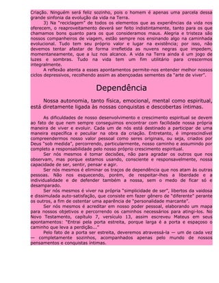 Criação. Ninguém será feliz sozinho, pois o homem é apenas uma parcela dessa
grande sinfonia da evolução da vida na Terra.
3) Na “reciclagem” de todos os elementos que as experiências da vida nos
oferecem, o reaproveitamento deverá ser feito indistintamente, tanto para os que
chamamos bons quanto para os que consideramos maus. Alegria e tristeza são
nossos companheiros de viagem, estão sempre nos ensinando algo na caminhada
evolucional. Tudo tem seu próprio valor e lugar na existência; por isso, não
devemos tentar afastar de forma irrefletida as nuvens negras que impedem,
momentaneamente, que a luz nos alcance. A vida na Terra ainda é um jogo de
luzes e sombras. Tudo na vida tem um fim utilitário para crescermos
integralmente.
A reflexão atenta a esses apontamentos permite-nos entender melhor nossos
ciclos depressivos, recolhendo assim as abençoadas sementes da “arte de viver”.
Dependência
Nossa autonomia, tanto física, emocional, mental como espiritual,
está diretamente ligada às nossas conquistas e descobertas íntimas.
As dificuldades de nosso desenvolvimento e crescimento espiritual se devem
ao fato de que nem sempre conseguimos encontrar com facilidade nossa própria
maneira de viver e evoluir. Cada um de nós está destinado a participar de uma
maneira específica e peculiar na obra da criação. Entretanto, é imprescindível
compreendermos nosso valor pessoal como seres originais, ou seja, criados por
Deus “sob medida”, percorrendo, particularmente, nosso caminho e assumindo por
completo a responsabilidade pelo nosso próprio crescimento espiritual.
Ser nós mesmos é tomar decisões, não para agradar os outros que nos
observam, mas porque estamos usando, consciente e responsavelmente, nossa
capacidade de ser, sentir, pensar e agir.
Ser nós mesmos é eliminar os traços de dependência que nos atam às outras
pessoas. Não nos esquecendo, porém, de respeitar-lhes a liberdade e a
individualidade e de defender também a nossa, sem o medo de ficar só e
desamparado.
Ser nós mesmos é viver na própria “simplicidade de ser”, libertos da vaidosa
e dissimulada auto-satisfação, que consiste em fazer gênero de “diferente” perante
os outros, a fim de ostentar uma aparência de “personalidade marcante”.
Ser nós mesmos é acreditar em nosso poder pessoal, elaborando um mapa
para nossos objetivos e percorrendo os caminhos necessários para atingi-los. No
Novo Testamento, capítulo 7, versículo 13, assim escreveu Mateus em seus
apontamentos: “Entrai pela porta estreita, porque larga é a porta e espaçoso o
caminho que leva a perdição...”
Pelo fato de a porta ser estreita, deveremos atravessá-la — um de cada vez
— completamente sozinhos, acompanhados apenas pelo mundo de nossos
pensamentos e conquistas íntimas.
 