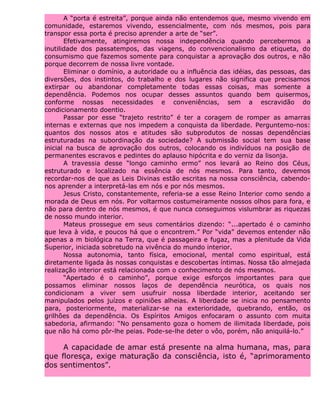 A “porta é estreita”, porque ainda não entendemos que, mesmo vivendo em
comunidade, estaremos vivendo, essencialmente, com nós mesmos, pois para
transpor essa porta é preciso aprender a arte de “ser”.
Efetivamente, atingiremos nossa independência quando percebermos a
inutilidade dos passatempos, das viagens, do convencionalismo da etiqueta, do
consumismo que fazemos somente para conquistar a aprovação dos outros, e não
porque decorrem de nossa livre vontade.
Eliminar o domínio, a autoridade ou a influência das idéias, das pessoas, das
diversões, dos instintos, do trabalho e dos lugares não significa que precisamos
extirpar ou abandonar completamente todas essas coisas, mas somente a
dependência. Podemos nos ocupar desses assuntos quando bem quisermos,
conforme nossas necessidades e conveniências, sem a escravidão do
condicionamento doentio.
Passar por esse “trajeto restrito” é ter a coragem de romper as amarras
internas e externas que nos impedem a conquista da liberdade. Perguntemo-nos:
quantos dos nossos atos e atitudes são subprodutos de nossas dependências
estruturadas na subordinação da sociedade? A submissão social tem sua base
inicial na busca de aprovação dos outros, colocando os indivíduos na posição de
permanentes escravos e pedintes do aplauso hipócrita e do verniz da lisonja.
A travessia desse “longo caminho ermo” nos levará ao Reino dos Céus,
estruturado e localizado na essência de nós mesmos. Para tanto, devemos
recordar-nos de que as Leis Divinas estão escritas na nossa consciência, cabendo-
nos aprender a interpretá-las em nós e por nós mesmos.
Jesus Cristo, constantemente, referia-se a esse Reino Interior como sendo a
morada de Deus em nós. Por voltarmos costumeiramente nossos olhos para fora, e
não para dentro de nós mesmos, é que nunca conseguimos vislumbrar as riquezas
de nosso mundo interior.
Mateus prossegue em seus comentários dizendo: “...apertado é o caminho
que leva à vida, e poucos há que o encontrem.” Por “vida” devemos entender não
apenas a m biológica na Terra, que é passageira e fugaz, mas a plenitude da Vida
Superior, iniciada sobretudo na vivência do mundo interior.
Nossa autonomia, tanto física, emocional, mental como espiritual, está
diretamente ligada às nossas conquistas e descobertas íntimas. Nossa tão almejada
realização interior está relacionada com o conhecimento de nós mesmos.
“Apertado é o caminho”, porque exige esforços importantes para que
possamos eliminar nossos laços de dependência neurótica, os quais nos
condicionam a viver sem usufruir nossa liberdade interior, aceitando ser
manipulados pelos juízos e opiniões alheias. A liberdade se inicia no pensamento
para, posteriormente, materializar-se na exterioridade, quebrando, então, os
grilhões da dependência. Os Espíritos Amigos enfocaram o assunto com muita
sabedoria, afirmando: “No pensamento goza o homem de ilimitada liberdade, pois
que não há como pôr-lhe peias. Pode-se-lhe deter o vôo, porém, não aniquilá-lo.”
A capacidade de amar está presente na alma humana, mas, para
que floresça, exige maturação da consciência, isto é, “aprimoramento
dos sentimentos”.
 