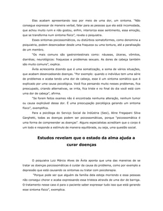 Elas acabam apresentando isso por meio de uma dor, um sintoma. “Não
consegue expressar de maneira verbal, falar para as pessoas que ela está incomodada,
que achou muito ruim e não gostou, enfim, interioriza esse sentimento, essa emoção,
que se transforma num sintoma físico”, revela o psiquiatra.
       Esses sintomas psicossomáticos, ou distúrbios somatoformes, como denomina a
psiquiatria, podem desencadear desde uma fraqueza ou uma tontura, até a paralisação
de um membro.
       “Os mais comuns são gastrointestinais como: náuseas, úlceras, vômitos,
diarréias; neurológicos: fraquezas e problemas sexuais. As dores de cabeça também
são muito comuns”, explica.
       Ávila acrescenta dizendo que é uma somatização, a soma de vários situações,
que acabam desencadeando doenças. “Por exemplo: quando o indivíduo tem uma série
de problemas e acaba tendo uma dor de cabeça, esse é um sintoma somático que é
explicado por uma causa psicológica. Você fica pensando muito nesses problemas, fica
preocupado, criando alternativas, se irrita, fica triste e no final do dia você está com
uma dor de cabeça”, afirma.
       “Se forem feitos exames não é encontrada nenhuma alteração, nenhum tumor
ou causa explicável dessa dor. É uma preocupação psicológica gerando um sintoma
físico”, exemplifica.
       Para a psicóloga do Serviço Social da Indústria (Sesi), Aline Fregapani Silva
Garghetti, todas as doenças podem ser psicossomáticas, porque “psicossomática é
uma forma de compreender as doenças”. Alguns especialistas acreditam que o corpo é
um todo e responde a estímulo de maneira equilibrada, ou seja, uma questão social.



           Estudos revelam que o estado da alma ajuda a
                                   curar doenças



       O psiquiatra Luiz Márcio Alves de Ávila aponta que uma das maneiras de se
tratar as doenças psicossomáticas é cuidar da causa do problema, como por exemplo a
depressão que está causando os sintomas ou tratar com psicoterapia.
        “Porque pode ser que alguém da família dela esteja morrendo e essa pessoas
não consegui chorar e acaba expressando essa tristeza através de uma dor de barriga.
O tratamento nesse caso é para o paciente saber expressar tudo isso que está gerando
esse sintoma físico”, exemplica.
 