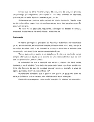 Foi isso que fez Silvia Fabiana Lavigne, 32 anos, dona de casa, que procurou
um psicólogo que diagnosticou uma depressão. “Eu estou entrando em depressão
profunda por não saber agir com certas situações”, diz ela.
       Silvia revela que conforme a circunstância ela precisa de atitude. “Mas às vezes
eu não tenho, daí eu travo e isso me agonia porque eu quero fazer as coisas, mas não
posso”, diz Lavigne.
       Ás vezes me dá palpitação, taquicardia, aceleração das batidas do coração,
ansiedade, suo as mãos e até tenho insônia”, acrescenta ela.


Tratamento


       O médico patologista e presidente da Associação Catarinense Psicossomática
(ACP), Horácio Chikota, estudioso das doenças psicossomáticas há 13 anos, diz que é
necessário entender como o ser humano se conhece e como ele se entende para
compreender e conseguir tratar as doenças psicossomáticas.
       “Temos que partir do sujeito e não daquilo que é externo a ele. Senão vamos
sempre estar culpando aquilo que é externo por uma responsabilidade que ele tem
com sua própria vida”, afimar Chikota.
       O profissional diz que a medicina hoje estuda a matéria nos seus limites
tangíveis, o que é palpável. “Uma lógica de causa-efeito linear, num único sentido, em
linha reta. Somente do que ele consegue observar como por exemplo: o vírus, os
agente químicos”, observa o presidente da ACP.
       O profissional acrescenta que as pessoas têm que “ir um pouquinho além, na
situação primordial, buscar o sujeito para entender todas essas alterações”.
       Ele acredita que resgatar a compreensão do sujeito faz parte da psicossomática.
 