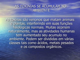 AS TOXINIAS SE ACUMULAM NO AMBIENTE As toxinas são venonos que matam animais e plantas, interferindo em suas funções fisiológicas normais. Muitas ocorrem naturalmente, mas as atividades humanas tem aumentado seu acumulo no ambiente. Podem ser divididas em várias classes tais como ácidos, metais pesados e os compostos orgânicos. 