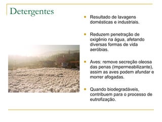 Detergentes Resultado de lavagens domésticas e industriais. Reduzem penetração de oxigênio na água, afetando diversas formas de vida aeróbias. Aves: remove secreção oleosa das penas (impermeabilizante), assim as aves podem afundar e morrer afogadas. Quando biodegradáveis, contribuem para o processo de eutrofização. 
