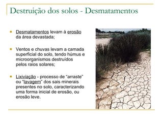 Destruição dos solos - Desmatamentos Desmatamentos  levam à  erosão  da área devastada; Ventos e chuvas levam a camada superficial do solo, tendo húmus e microorganismos destruídos pelos raios solares; Lixiviação  - processo de “arraste” ou “ lavagem ” dos sais minerais presentes no solo, caracterizando uma forma inicial de erosão, ou erosão leve. 