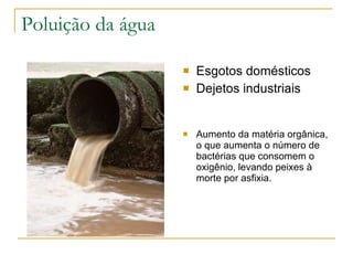 Poluição da água Esgotos domésticos Dejetos industriais Aumento da matéria orgânica, o que aumenta o número de bactérias que consomem o oxigênio, levando peixes à morte por asfixia. 