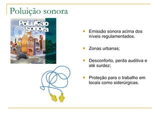 Poluição sonora Emissão sonora acima dos níveis regulamentados. Zonas urbanas; Desconforto, perda auditiva e até surdez; Proteção para o trabalho em locais como siderúrgicas. 