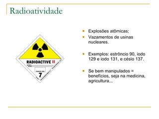Radioatividade Explosões atômicas; Vazamentos de usinas nucleares. Exemplos: estrôncio 90, iodo 129 e iodo 131, e césio 137. Se bem manipulados = benefícios, seja na medicina, agricultura... 