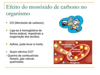 Efeito do monóxido de carbono no organismo CO (Monóxido de carbono); Liga-se à hemoglobina de forma estável, impedindo a oxigenação dos tecidos; Asfixia, pode levar à morte. Quem elimina CO? - Queima de combustíveis fósseis, gás natural, queimadas. 