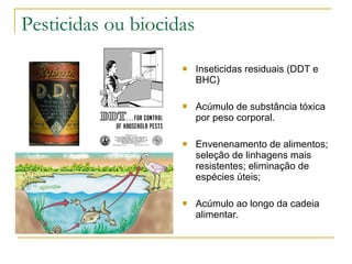 Pesticidas ou biocidas Inseticidas residuais (DDT e BHC) Acúmulo de substância tóxica por peso corporal. Envenenamento de alimentos; seleção de linhagens mais resistentes; eliminação de espécies úteis; Acúmulo ao longo da cadeia alimentar. 