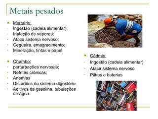 Metais pesados Mercúrio: Ingestão (cadeia alimentar); Inalação de vapores; Ataca sistema nervoso; Cegueira, emagrecimento; Mineração, tintas e papel. Chumbo: perturbações nervosas; Nefrites crônicas; Anemias Distúrbios do sistema digestório Aditivos da gasolina, tubulações de água. Cádmio: Ingestão (cadeia alimentar) Ataca sistema nervoso Pilhas e baterias 