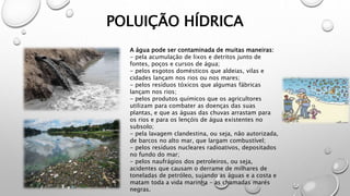 POLUIÇÃO HÍDRICA
A água pode ser contaminada de muitas maneiras:
- pela acumulação de lixos e detritos junto de
fontes, poços e cursos de água;
- pelos esgotos domésticos que aldeias, vilas e
cidades lançam nos rios ou nos mares;
- pelos resíduos tóxicos que algumas fábricas
lançam nos rios;
- pelos produtos químicos que os agricultores
utilizam para combater as doenças das suas
plantas, e que as águas das chuvas arrastam para
os rios e para os lençóis de água existentes no
subsolo;
- pela lavagem clandestina, ou seja, não autorizada,
de barcos no alto mar, que largam combustível;
- pelos resíduos nucleares radioativos, depositados
no fundo do mar;
- pelos naufrágios dos petroleiros, ou seja,
acidentes que causam o derrame de milhares de
toneladas de petróleo, sujando as águas e a costa e
matam toda a vida marinha – as chamadas marés
negras.
 