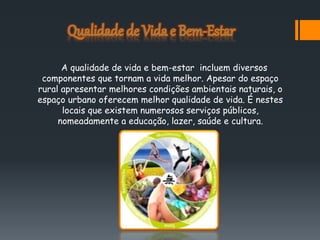 A qualidade de vida e bem-estar incluem diversos
componentes que tornam a vida melhor. Apesar do espaço
rural apresentar melhores condições ambientais naturais, o
espaço urbano oferecem melhor qualidade de vida. É nestes
locais que existem numerosos serviços públicos,
nomeadamente a educação, lazer, saúde e cultura.
 