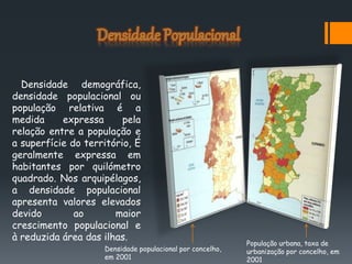 Densidade demográfica,
densidade populacional ou
população relativa é a
medida expressa pela
relação entre a população e
a superfície do território, É
geralmente expressa em
habitantes por quilómetro
quadrado. Nos arquipélagos,
a densidade populacional
apresenta valores elevados
devido ao maior
crescimento populacional e
à reduzida área das ilhas.
Densidade populacional por concelho,
em 2001
População urbana, taxa de
urbanização por concelho, em
2001
 