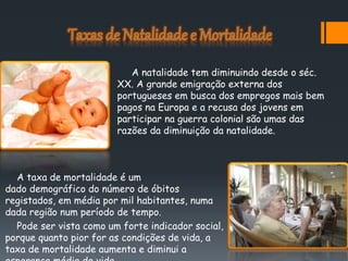 A taxa de mortalidade é um
dado demográfico do número de óbitos
registados, em média por mil habitantes, numa
dada região num período de tempo.
Pode ser vista como um forte indicador social,
porque quanto pior for as condições de vida, a
taxa de mortalidade aumenta e diminui a
A natalidade tem diminuindo desde o séc.
XX. A grande emigração externa dos
portugueses em busca dos empregos mais bem
pagos na Europa e a recusa dos jovens em
participar na guerra colonial são umas das
razões da diminuição da natalidade.
 