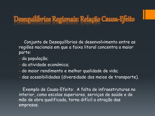 Conjunto de Desequilíbrios de desenvolvimento entre as
regiões nacionais em que a faixa litoral concentra a maior
parte:
- da população;
- da atividade económica;
- do maior rendimento e melhor qualidade de vida;
- das acessibilidades (diversidade dos meios de transporte).
Exemplo de Causa-Efeito: A falta de infraestruturas no
interior, como escolas superiores, serviços de saúde e de
mão de obra qualificada, torna difícil a atração das
empresas.
 