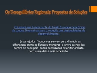 Os países que fazem parte da União Europeia beneficiam
de ajudas financeiras para a redução das desigualdades de
desenvolvimento.
Essas ajudas financeiras servem para diminuir as
diferenças entre os Estados-membros, e entre as regiões
dentro de cada país, sendo canalizadas prioritariamente
para quem delas mais necessita.
 