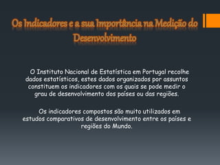 O Instituto Nacional de Estatística em Portugal recolhe
dados estatísticos, estes dados organizados por assuntos
constituem os indicadores com os quais se pode medir o
grau de desenvolvimento dos países ou das regiões.
Os indicadores compostos são muito utilizados em
estudos comparativos de desenvolvimento entre os países e
regiões do Mundo.
 