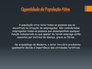 A população ativa inclui todas as pessoas que se
encontram na situação de empregadas. São consideradas
empregadas todas as pessoas que desempenham qualquer
função remunerada ou que apesar de terem emprego estão
ausentes por motivos de doença, greve ou férias.
No arquipélago da Madeira, o setor terciário predomina
igualmente devido à importância das atividades turísticas.
 