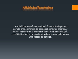 A atividade económica nacional é sustentada por uma
elevada predominância de pequenas e médias empresas,
estas, referem-se a empresas com sedes em Portugal,
constituídas sob a forma da sociedade, e com pelo menos
uma pessoa ao serviço.
 