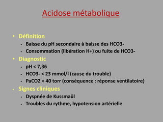 Acidose métabolique
• Définition
 Baisse du pH secondaire à baisse des HCO3-
 Consommation (libération H+) ou fuite de HCO3-
• Diagnostic
 pH < 7,36
 HCO3- < 23 mmol/l (cause du trouble)
 PaCO2 < 40 torr (conséquence : réponse ventilatoire)
 Signes cliniques
 Dyspnée de Kussmaül
 Troubles du rythme, hypotension artérielle
 