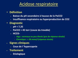 Acidose respiratoire
• Définition
 Baisse du pH secondaire à hausse de la PaCO2
 Insuffisance respiratoire ou hyperproduction de CO2
• Diagnostic
 pH < 7,35
 PaCO2 > 45 torr (cause du trouble)
 HCO3-
 Aigu : normaux ou peu élevés (pas de réponse rénale)
 Chronique : > 28 mmo/l (réponse rénale)
 Signes cliniques
 Ceux de l ’hypercapnie
 Traitement
 Etiologique
 