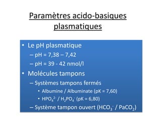 Paramètres acido-basiques
plasmatiques
• Le pH plasmatique
– pH = 7,38 – 7,42
– pH = 39 - 42 nmol/l
• Molécules tampons
– Systèmes tampons fermés
• Albumine / Albuminate (pK = 7,60)
• HPO4
2- / H2PO4
- (pK = 6,80)
– Système tampon ouvert (HCO3
- / PaCO2)
 