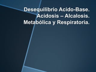 Desequilibrio Acido-Base.
    Acidosis – Alcalosis.
Metabólica y Respiratoria.
 