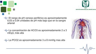 El rango de pH venoso periférico es aproximadamente
0,03 a 0,04 unidades de pH más bajo que en la sangre
arterial
La concentración de HCO3 es aproximadamente 2 a 3
mEq/L más alta
La PCO2 es aproximadamente 3 a 8 mmHg mas alta
 