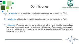 Definiciones
Acidemia: pH arterial por debajo del rango normal (menos de 7,35).
Alcalemia: pH arterial por encima del rango normal (superior a 7,45).
Acidosis: Proceso que tiende a disminuir el pH del líquido extracelular
(aumenta la concentración de iones de hidrógeno). Esto puede ser causado
por una caída en la concentración de bicarbonato sérico (HCO3) y/o una
elevación en la PCO2.
 