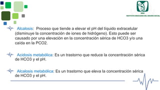 Alcalosis: Proceso que tiende a elevar el pH del líquido extracelular
(disminuye la concentración de iones de hidrógeno). Esto puede ser
causado por una elevación en la concentración sérica de HCO3 y/o una
caída en la PCO2.
Acidosis metabólica: Es un trastorno que reduce la concentración sérica
de HCO3 y el pH.
Alcalosis metabólica: Es un trastorno que eleva la concentración sérica
de HCO3 y el pH.
 