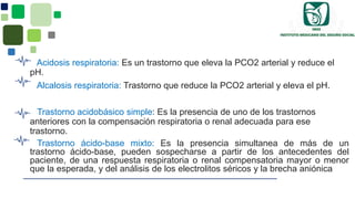 Acidosis respiratoria: Es un trastorno que eleva la PCO2 arterial y reduce el
pH.
Alcalosis respiratoria: Trastorno que reduce la PCO2 arterial y eleva el pH.
Trastorno acidobásico simple: Es la presencia de uno de los trastornos
anteriores con la compensación respiratoria o renal adecuada para ese
trastorno.
Trastorno ácido-base mixto: Es la presencia simultanea de más de un
trastorno ácido-base, pueden sospecharse a partir de los antecedentes del
paciente, de una respuesta respiratoria o renal compensatoria mayor o menor
que la esperada, y del análisis de los electrolitos séricos y la brecha aniónica
 
