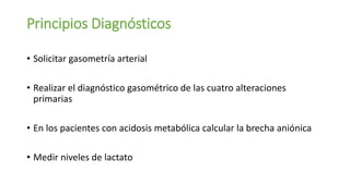 Principios Diagnósticos
• Solicitar gasometría arterial
• Realizar el diagnóstico gasométrico de las cuatro alteraciones
primarias
• En los pacientes con acidosis metabólica calcular la brecha aniónica
• Medir niveles de lactato
 