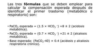 Las tres fórmulas que se deben emplear para
calcular la compensación esperada después de
identificar el primer trastorno (metabólico o
respiratorio) son:
• PaCO2 esperada = (1.5 × HCO3
-) +8 ± 2 (acidosis
metabólica).
• PaCO2 esperada = (0.7 × HCO3
-) +21 ± 2 (alcalosis
metabólica).
• Base esperada: (PaCO2-40) × 0.4 (acidosis y alcalosis
respiratoria crónica).
 