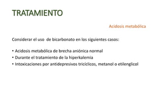TRATAMIENTO
Acidosis metabólica
Considerar el uso de bicarbonato en los siguientes casos:
• Acidosis metabólica de brecha aniónica normal
• Durante el tratamiento de la hiperkalemia
• Intoxicaciones por antidepresivos tricíclicos, metanol o etilenglicol
 
