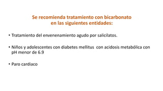 Se recomienda tratamiento con bicarbonato
en las siguientes entidades:
• Tratamiento del envenenamiento agudo por salicilatos.
• Niños y adolescentes con diabetes mellitus con acidosis metabólica con
pH menor de 6.9
• Paro cardiaco
 