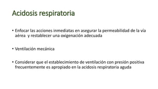 Acidosis respiratoria
• Enfocar las acciones inmediatas en asegurar la permeabilidad de la vía
aérea y restablecer una oxigenación adecuada
• Ventilación mecánica
• Considerar que el establecimiento de ventilación con presión positiva
frecuentemente es apropiado en la acidosis respiratoria aguda
 