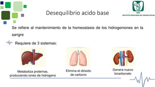 Desequilibrio acido base
Se refiere al mantenimiento de la homeostasis de los hidrogeniones en la
sangre
Requiere de 3 sistemas:
Genera nuevo
bicarbonato
Metaboliza proteínas,
produciendo iones de hidrogeno
Elimina el dióxido
de carbono
 