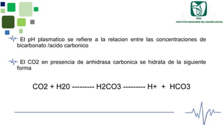 El pH plasmatico se refiere a la relacion entre las concentraciones de
bicarbonato /acido carbonico
El CO2 en presencia de anhidrasa carbonica se hidrata de la siguiente
forma
CO2 + H20 --------- H2CO3 --------- H+ + HCO3
 