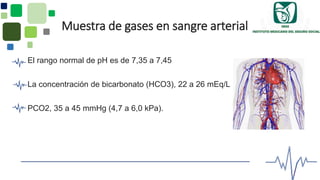 Muestra de gases en sangre arterial
El rango normal de pH es de 7,35 a 7,45
La concentración de bicarbonato (HCO3), 22 a 26 mEq/L
PCO2, 35 a 45 mmHg (4,7 a 6,0 kPa).
 