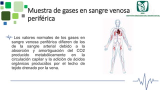 Muestra de gases en sangre venosa
periférica
Los valores normales de los gases en
sangre venosa periférica difieren de los
de la sangre arterial debido a la
absorción y amortiguación del CO2
producido metabólicamente en la
circulación capilar y la adición de ácidos
orgánicos producidos por el lecho de
tejido drenado por la vena.
 