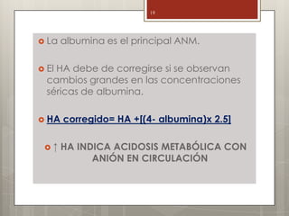  La albumina es el principal ANM.
 El HA debe de corregirse si se observan
cambios grandes en las concentraciones
séricas de albumina.
 HA corregido= HA +[(4- albumina)x 2.5]
 ↑ HA INDICA ACIDOSIS METABÓLICA CON
ANIÓN EN CIRCULACIÓN
19
 