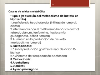 * Tipo B (reducción del metabolismo de lactato sin
hipoxemia)
1.Insuficiencia hepatocelular (infiltración tumoral,
cirrosis)
2.Interferencia con el metbolismo hepático normal
(etanol, cianuro, fenformina, fructosemia,
glucogenosis, déficit tiamina)
3.Aumento en la producción de piruvato
(metabolismo tumoral)
D-lactoacidosis:
1.* Sobreproducción gastrointestinal de ácido D-
láctico
2.* Síndrome de translocación bacteriana
3.Cetoacidosis:
4.Alcoholismo
5.Diabetes
6.Ayuno prolongado
26
Causas de acidosis metabólica
 