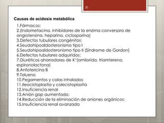 30
Causas de acidosis metabólica
1.Fármacos:
2.(Indometacina, inhibidores de la enzima conversora de
angiotensina, heparina, ciclosporina)
3.Defectos tubulares congénitos:
4.Seudohipoaldosteronismo tipo I
5.Seudohipoaldosteronismo tipo II (Síndrome de Gordon)
6.Defectos tubulares adquiridos:
7.Diuréticos ahorradores de K+(amilorida, triamtereno,
espironolactona)
8.Anfotericina B
9.Tolueno
10.Pegamentos y colas inhalados
11.Ileocistoplastia y colecistoplastia
12.Insuficiencia renal
13.Anión gap aumentado:
14.Reducción de la eliminación de aniones orgánicos:
15.Insuficiencia renal avanzada
 