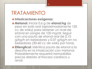 TRATAMIENTO
 Intoxicaciones exógenas:
 Metanol: Iniciar 0,6 g de etanol/kg de
peso en bolo oral (aproximadamente 120
cc de wisky) para obtener un nivel de
etanol en sangre de 100 mg/dl. Seguir
con una pauta de etanol oral de 0,15
g/kg/h en bebedores y 0,07 g/kg/h en no
bebedores (30-60 cc de wisky por hora).
 Etilenglicol: Idéntica pauta de etanol a la
descrita en la intoxicación con metanol.
Probablemente requerirá hemodiálisis
precoz debido al fracaso cardíaco y
renal.
36
 
